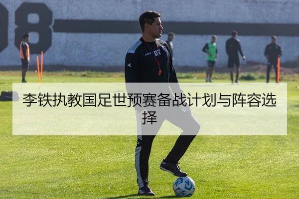 李铁执教国足世预赛备战计划与阵容选择 - leyusports